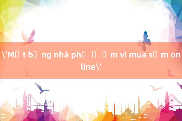 'Mặt bằng nhà phố ế ẩm vì mua sắm online'