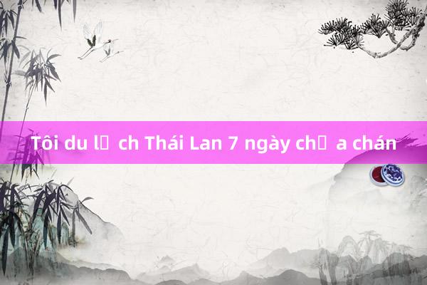 Tôi du lịch Thái Lan 7 ngày chưa chán