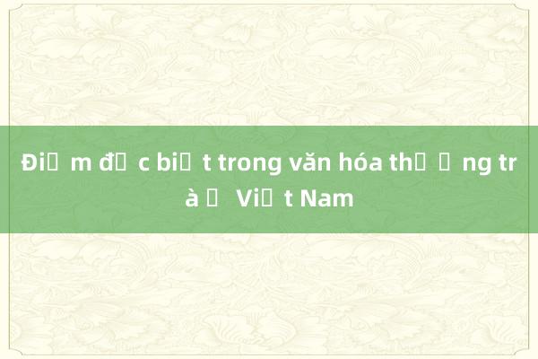 Điểm đặc biệt trong văn hóa thưởng trà ở Việt Nam