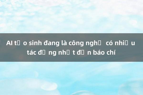 AI tạo sinh đang là công nghệ có nhiều tác động nhất đến báo chí