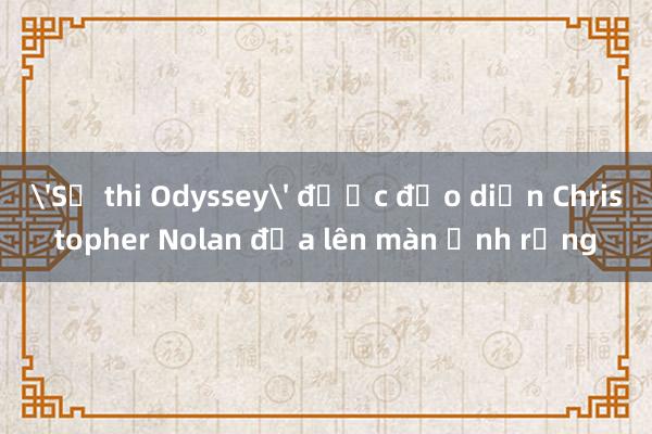 'Sử thi Odyssey' được đạo diễn Christopher Nolan đưa lên màn ảnh rộng