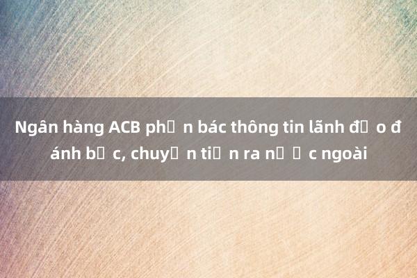 Ngân hàng ACB phản bác thông tin lãnh đạo đánh bạc， chuyển tiền ra nước ngoài