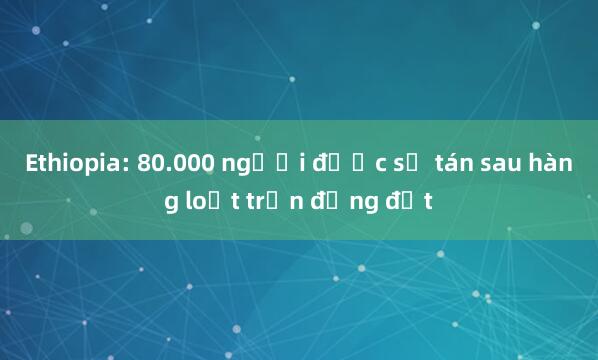 Ethiopia: 80.000 người được sơ tán sau hàng loạt trận động đất