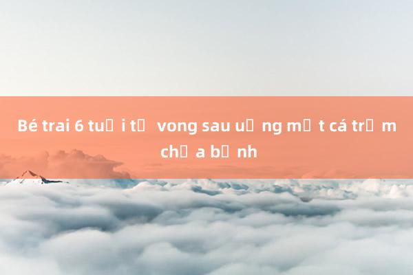 Bé trai 6 tuổi tử vong sau uống mật cá trắm chữa bệnh